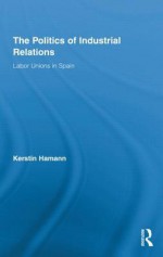 The Politics of Industrial Relations: Labor Unions in Spain (Routledge Research in Employment Relations) - Kerstin Hamann