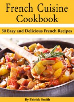 French Cuisine Cookbook: 50 Easy and Delicious French Recipes - Patrick Smith