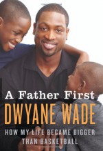 A Father First: How My Life Became Bigger Than Basketball - Dwyane Wade