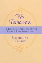 No Tomorrow: The Ethics of Pleasure in the French Enlightenment - Catherine Cusset