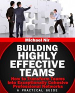 Leadership: Building Highly Effective Teams How to Transform Teams into Exceptionally Cohesive Professional Networks - a practical guide (Project Management)(The Leadership Series) - Michael Nir