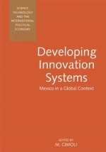 Developing Innovation Systems: Mexico in a Global Context (Science, Technology, and the International Political Economy Series,) - Mario Cimoli