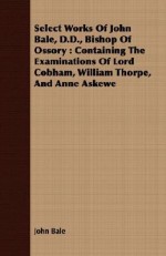 Select Works of John Bale, D.D., Bishop of Ossory: Containing the Examinations of Lord Cobham, William Thorpe, and Anne Askewe - John Bale