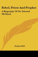 Rebel, Priest and Prophet: A Biography of Dr. Edward McGlynn - Stephen Bell