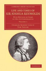 Life and Times of Sir Joshua Reynolds: Volume 1: With Notices of Some of His Cotemporaries - Charles Robert Leslie, Tom Taylor