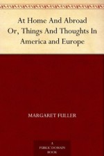 At Home And Abroad Or, Things And Thoughts In America and Europe - Margaret Fuller, Arthur B. (Arthur Buckminster) Fuller