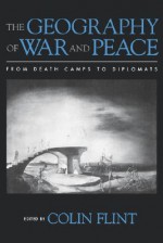 The Geography of War and Peace: From Death Camps to Diplomats - Colin Flint