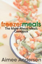 Freezer Meals: The Make-Ahead Meals Cookbook - Aimee Anderson