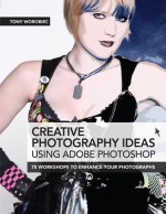 Creative Photography Ideas Using Adobe Photoshop: 75 Workshops to Enhance Your Photographs - Tony Worobiec