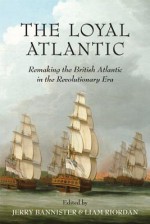 The Loyal Atlantic: Remaking the British Atlantic in the Revolutionary Era - Jerry Bannister, Liam Riordan