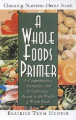 A Whole Foods Primer: A Comprehensive, Instructive, and Enlightening Guide to the World of Whole Foods - Beatrice Trum Hunter