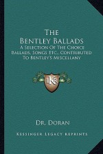 The Bentley Ballads: A Selection of the Choice Ballads, Songs Etc., Contributed to Bentley's Miscellany - John Doran