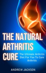 The Natural Arthritis Cure: The Ultimate Arthritis Diet For You To Cure Arthritis (Arthritis Reversed, Arthritis Books, Arthritis Today Book 1) - Andrew Jackson