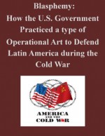 Blasphemy: How the U.S. Government Practiced a type of Operational Art to Defend Latin America during the Cold War - Major Michael P. Larkin, U.S. Army Command and General Staff College, Kurtis Toppert