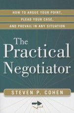 The Practical Negotiator: How to Argue Your Point, Plead Your Case, and Prevail in Any Situation - Steven Cohen