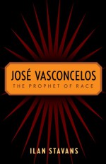 José Vasconcelos: The Prophet of Race - Ilan Stavans, José Vasconcelos