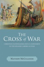 The Cross of War: Christian Nationalism and U.S. Expansion in the Spanish-American War - Matthew McCullough