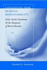 Conceiving Risk, Bearing Responsibility: Fetal Alcohol Syndrome & the Diagnosis of Moral Disorder - Elizabeth M. Armstrong