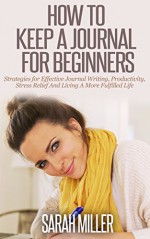 How To Keep A Journal For Beginners: Strategies For Effective Journal Writing, Productivity, Stress Relief And Living A More Fulfilled Life (Journal Writing, ... Journaling, Self Development, How To Write) - Sarah Miller, Journal Writing