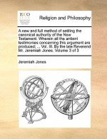 A new and full method of settling the canonical authority of the New Testament. Wherein all the antient testimonies concerning this argument are produced; ... Vol. III. By the late Reverend Mr. Jeremiah Jones. Volume 3 of 3 - Jeremiah Jones