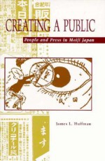 Creating a Public: People and Press in Meiji Japan - James L. Huffman