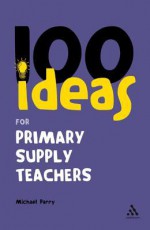 100 Ideas for Supply Teachers: Primary School Edition - Michael Parry