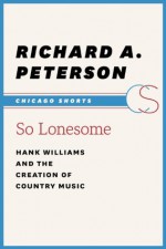 So Lonesome: Hank Williams and the Creation of Country Music (Chicago Shorts) - Richard A. Peterson