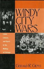 Windy City Wars: Labor, Leisure, and Sport in the Making of Chicago - Gerald R. Gems