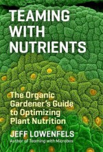 Teaming with Nutrients: The Organic Gardeners Guide to Optimising Plant Nutritition - Jeff Lowenfels