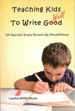 Teaching Kids to Write Well: Six Secrets Every Grown-Up Should Know - Laurisa White Reyes