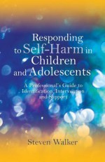 Responding to Self-Harm in Children and Adolescents: A Professional's Guide to Identification, Intervention and Support - Steven Walker