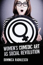 Women's Comedic Art as Social Revolution: Five Performers and the Lessons of Their Subversive Humor - Domnica Radulescu