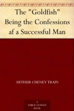 The "Goldfish" Being the Confessions af a Successful Man - Arthur Cheney Train