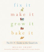 Fix It, Make It, Grow It, Bake It: The D.I.Y. Guide to the Good Life - Billee Sharp, Anneli Rufus