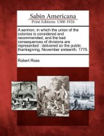 A Sermon, in Which the Union of the Colonies Is Considered and Recommended, and the Bad Consequences of Divisions Are Represented: Delivered on the Public Thanksgiving, November Sixteenth, 1775. - Robert Baldwin Ross