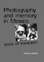 Photography and Memory in Mexico: Icons of Revolution - Andrea Noble