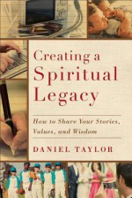 Creating a Spiritual Legacy: How to Share Your Stories, Values, and Wisdom - Daniel Taylor