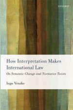 How Interpretation Makes International Law: On Semantic Change and Normative Twists - Ingo Venzke