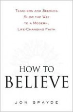 How to Believe: Teachers and Seekers Show the Way to a Modern, Life-Changing Faith - Jon Spayde