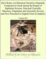 Dio's Rome: An Historical Narrative Originally Composed in Greek during the Reigns of Septimius Severus, Geta and Caracalla, Macrinus, Elagabalus and Alexander ... and Now Presented in English Form (Complete) - Cassius Dio