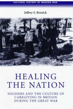 Healing the Nation: Soldiers and the Culture of Caregiving in Britain during the Great War - Jeffrey S. Reznick