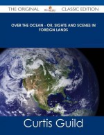 Over the Ocean - Or, Sights and Scenes in Foreign Lands - The Original Classic Edition - Curtis Guild