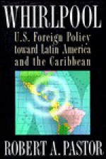 Whirlpool: U.S. Foreign Policy Toward Latin America and the Caribbean - Robert A. Pastor