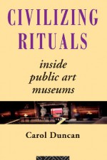 Civilizing Rituals: Inside Public Art Museums (Re Visions: Critical Studies in the History and Theory of Art) - Carol Duncan