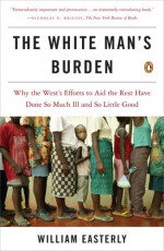 The White Man's Burden: Why the West's Efforts to Aid the Rest Have Done So Much Ill and So Little Good - William Easterly