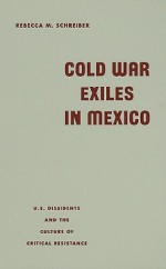 Cold War Exiles in Mexico: U.S. Dissidents and the Culture of Critical Resistance - Rebecca M. Schreiber