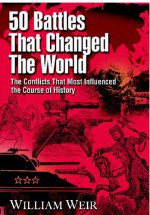 50 Battles That Changed the World: The Conflicts That Most Influenced the Course of History - William Weir