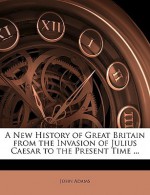 A New History of Great Britain from the Invasion of Julius Caesar to the Present Time ... - John Adams