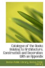 Catalogue of the Books Relating to Architecture, Construction and Decoration: With an Appendix - Boston Public Library