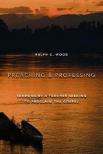 Preaching and Professing: Sermons by a Teacher Seeking to Proclaim the Gospel - Ralph C. Wood